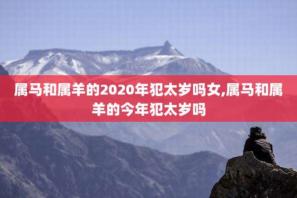 属马和属羊的2020年犯太岁吗女,属马和属羊的今年犯太岁吗