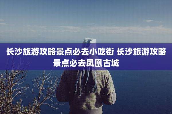 长沙旅游攻略景点必去小吃街 长沙旅游攻略景点必去凤凰古城