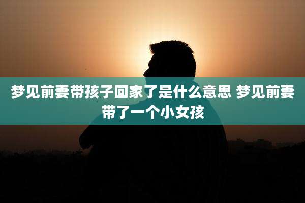 梦见前妻带孩子回家了是什么意思 梦见前妻带了一个小女孩