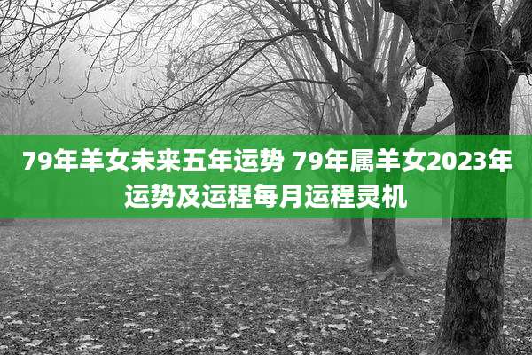 79年羊女未来五年运势 79年属羊女2023年运势及运程每月运程灵机