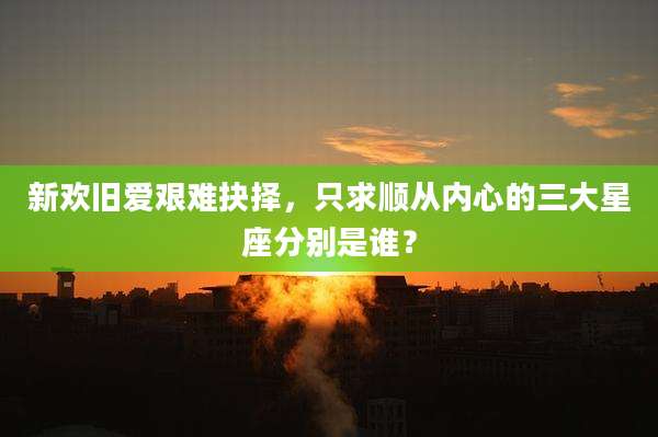 新欢旧爱艰难抉择，只求顺从内心的三大星座分别是谁？