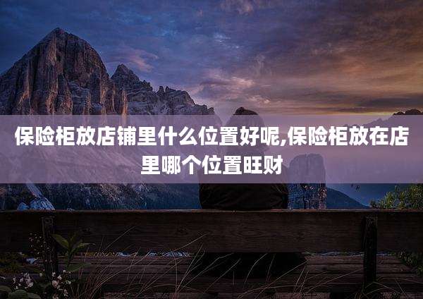 保险柜放店铺里什么位置好呢,保险柜放在店里哪个位置旺财