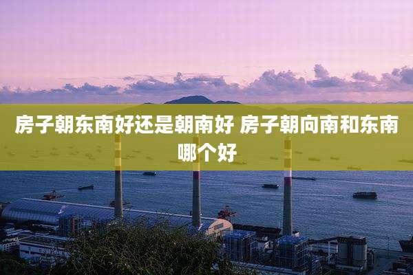 房子朝东南好还是朝南好 房子朝向南和东南哪个好