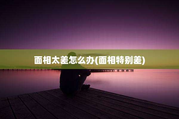 面相太差怎么办(面相特别差)