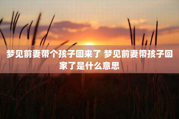 梦见前妻带个孩子回来了 梦见前妻带孩子回家了是什么意思