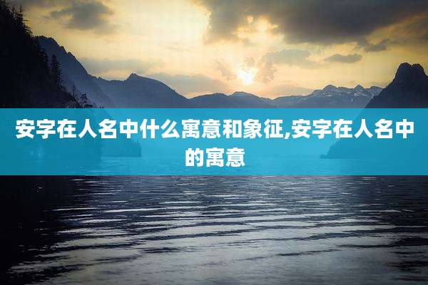 安字在人名中什么寓意和象征,安字在人名中的寓意
