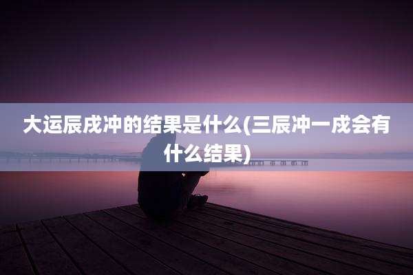 大运辰戌冲的结果是什么(三辰冲一戍会有什么结果)