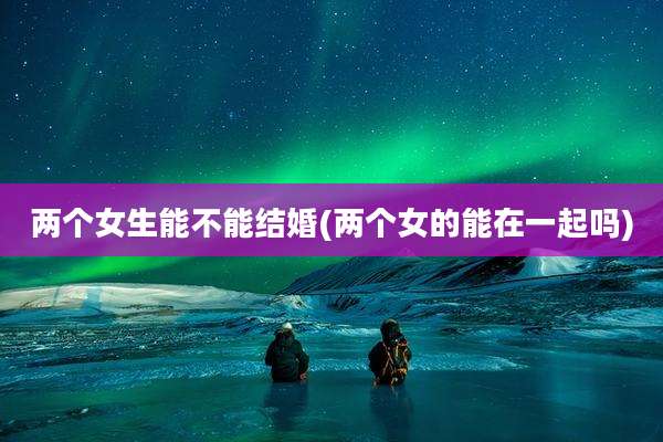 两个女生能不能结婚(两个女的能在一起吗)