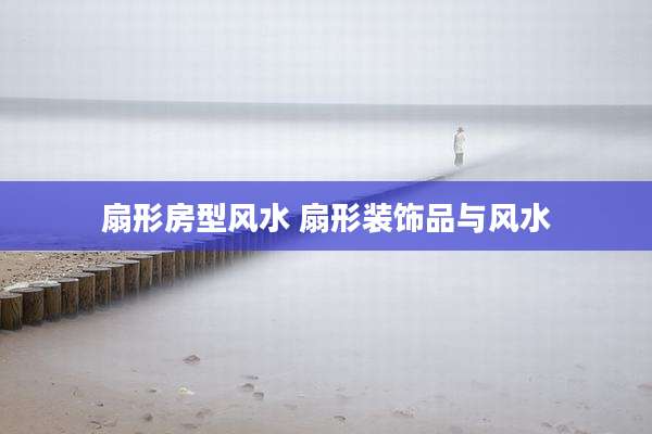 扇形房型风水 扇形装饰品与风水