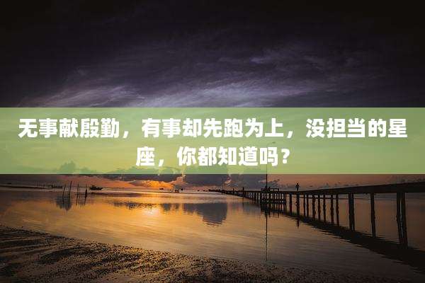 无事献殷勤,有事却先跑为上,没担当的星座,你都知道吗?