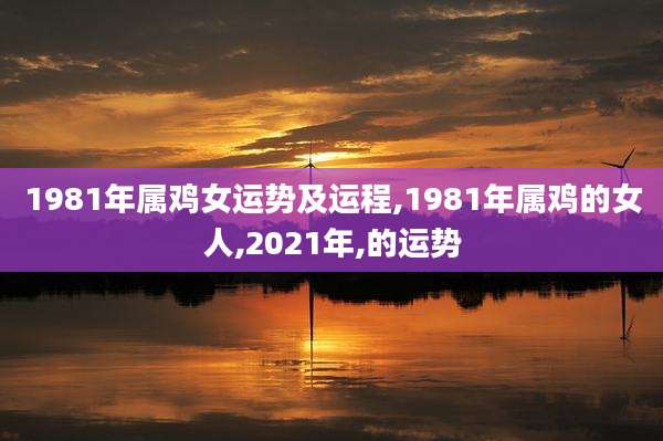 1981年属鸡女运势及运程,1981年属鸡的女人,2021年,的运势