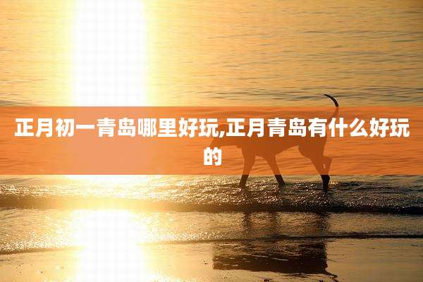 正月初一青岛哪里好玩,正月青岛有什么好玩的