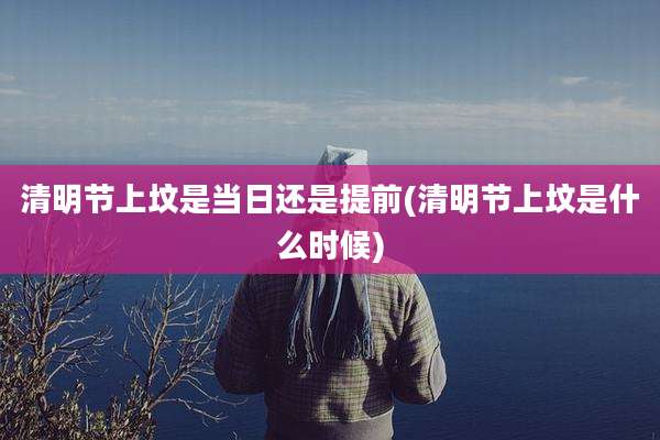 清明节上坟是当日还是提前(清明节上坟是什么时候)