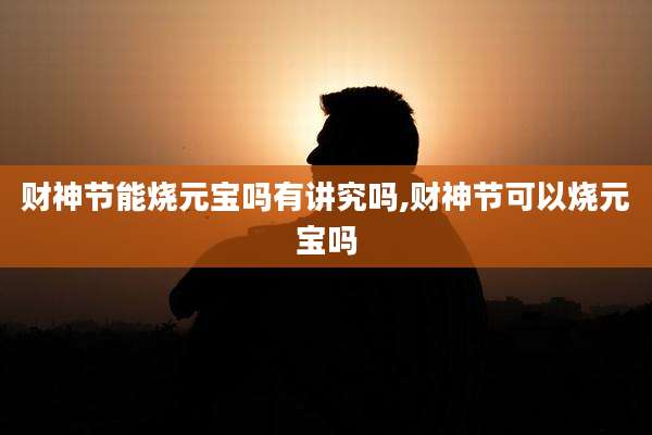 财神节能烧元宝吗有讲究吗,财神节可以烧元宝吗