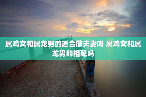 属鸡女和属龙男的适合做夫妻吗 属鸡女和属龙男的相配吗