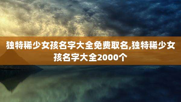 独特稀少女孩名字大全免费取名,独特稀少女孩名字大全2000个