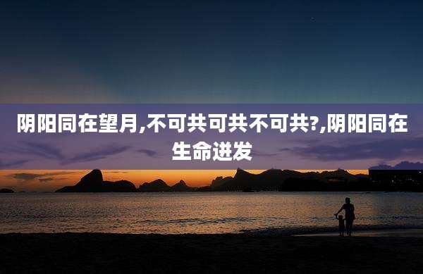 阴阳同在望月,不可共可共不可共?,阴阳同在生命迸发