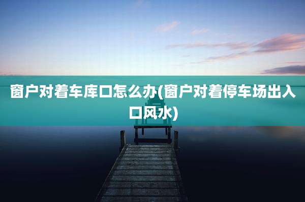 窗户对着车库口怎么办(窗户对着停车场出入口风水)