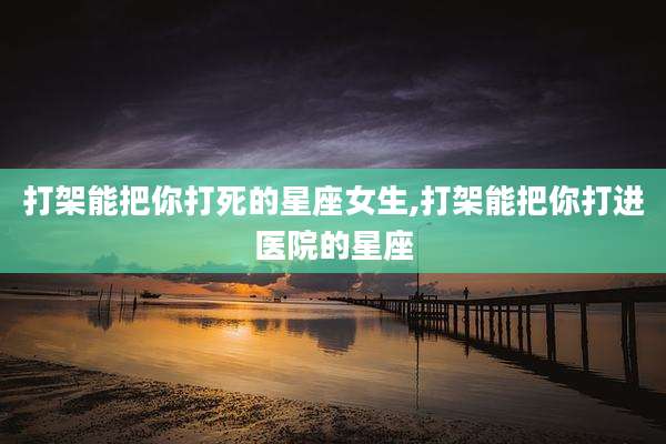打架能把你打死的星座女生,打架能把你打进医院的星座