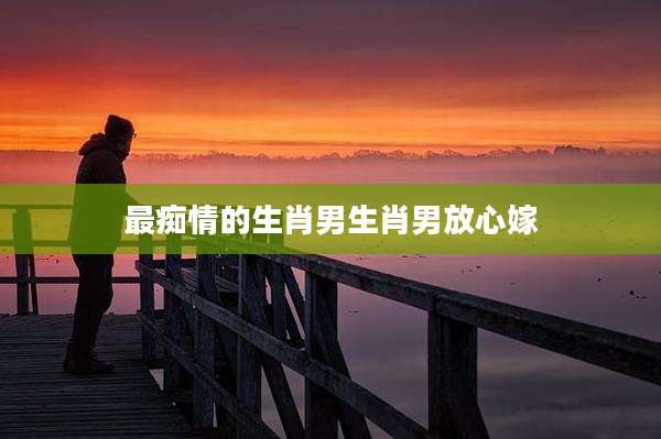最痴情的生肖男生肖男放心嫁
