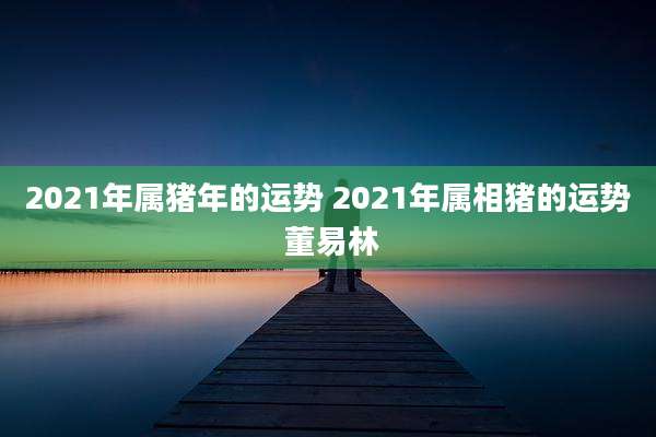 2021年属猪年的运势 2021年属相猪的运势 董易林