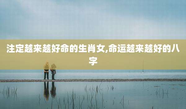 注定越来越好命的生肖女,命运越来越好的八字