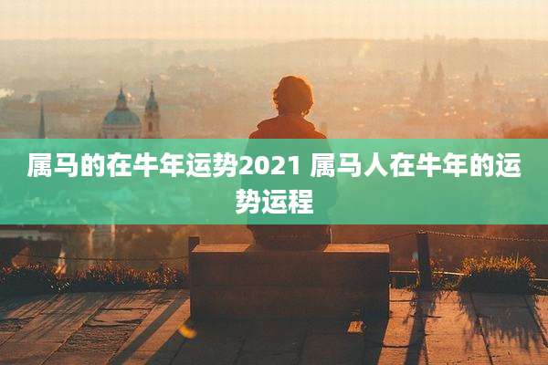 属马的在牛年运势2021 属马人在牛年的运势运程
