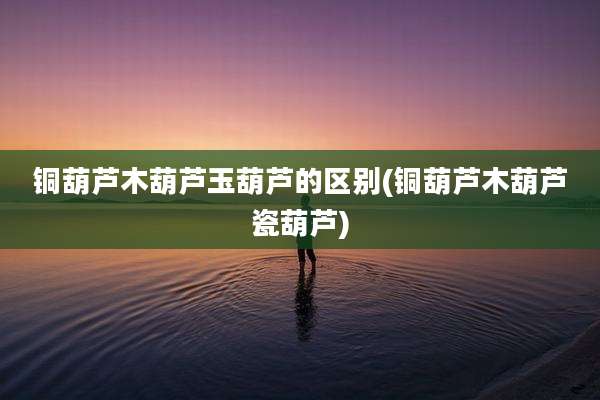 铜葫芦木葫芦玉葫芦的区别(铜葫芦木葫芦瓷葫芦)