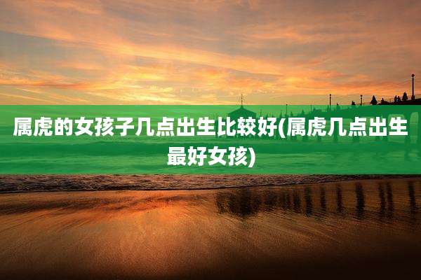 属虎的女孩子几点出生比较好(属虎几点出生最好女孩)