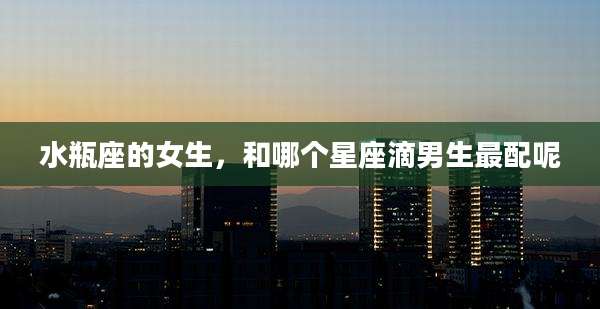 水瓶座的女生，和哪个星座滴男生最配呢