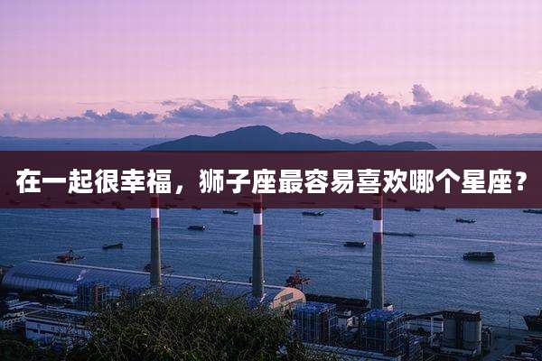在一起很幸福,狮子座最容易喜欢哪个星座?