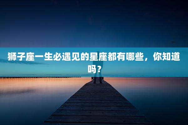 狮子座一生必遇见的星座都有哪些,你知道吗?