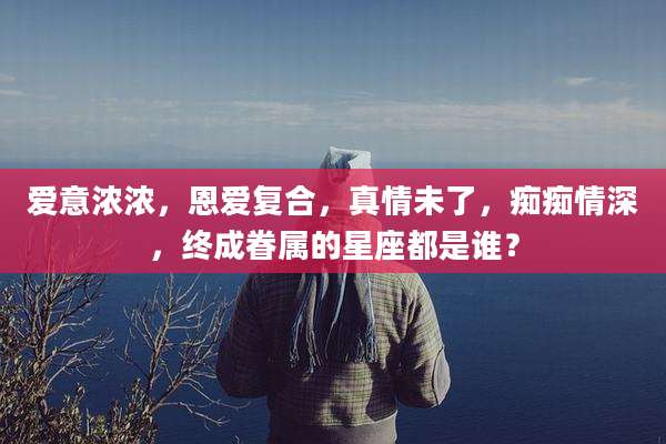 爱意浓浓,恩爱复合,真情未了,痴痴情深,终成眷属的星座都是谁?