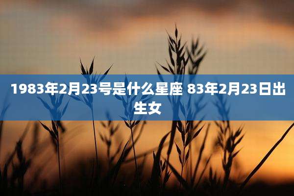 1983年2月23号是什么星座 83年2月23日出生女