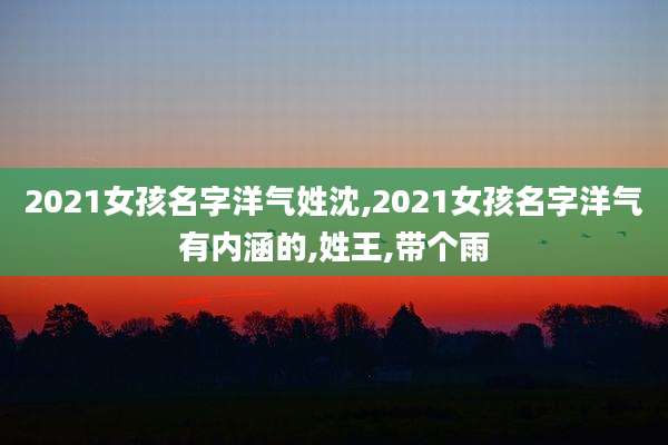 2021女孩名字洋气姓沈,2021女孩名字洋气有内涵的,姓王,带个雨
