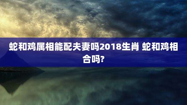 蛇和鸡属相能配夫妻吗2018生肖 蛇和鸡相合吗?