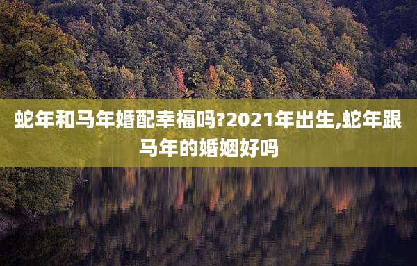 蛇年和马年婚配幸福吗?2021年出生,蛇年跟马年的婚姻好吗