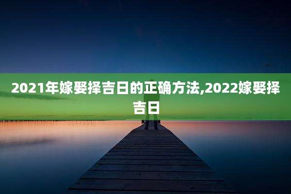 2021年嫁娶择吉日的正确方法,2022嫁娶择吉日