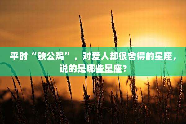 平时“铁公鸡”，对爱人却很舍得的星座，说的是哪些星座？