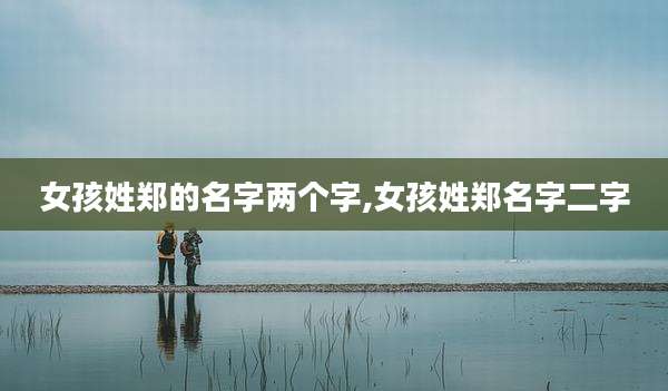 女孩姓郑的名字两个字,女孩姓郑名字二字