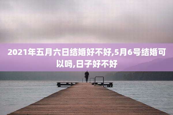 2021年五月六日结婚好不好,5月6号结婚可以吗,日子好不好