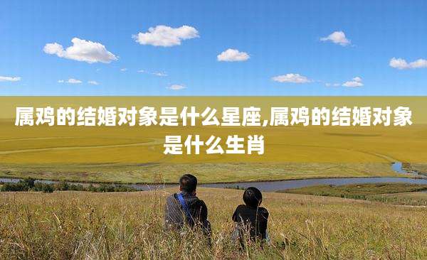 属鸡的结婚对象是什么星座,属鸡的结婚对象是什么生肖