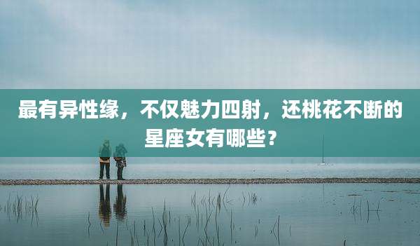 最有异性缘，不仅魅力四射，还桃花不断的星座女有哪些？
