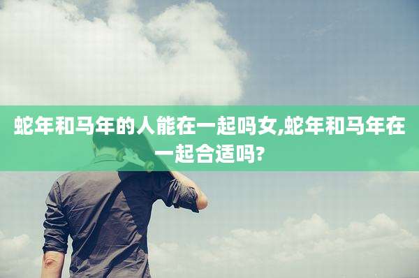 蛇年和马年的人能在一起吗女,蛇年和马年在一起合适吗?