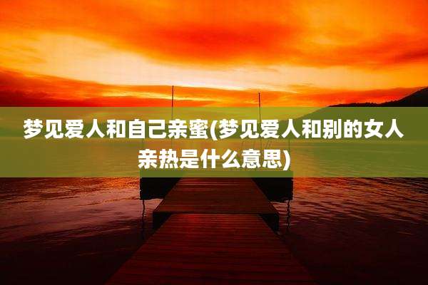 梦见爱人和自己亲蜜(梦见爱人和别的女人亲热是什么意思)