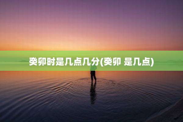癸卯时是几点几分(癸卯 是几点)