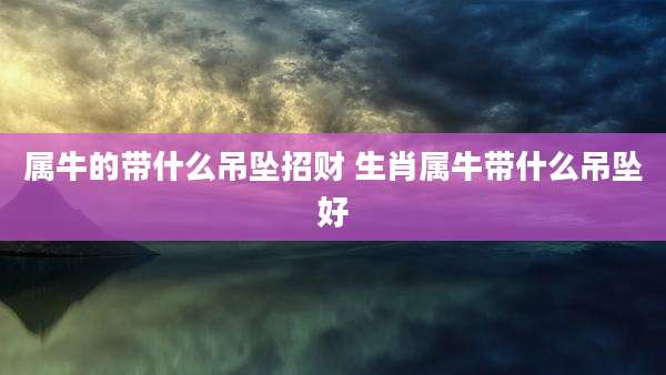 属牛的带什么吊坠招财 生肖属牛带什么吊坠好