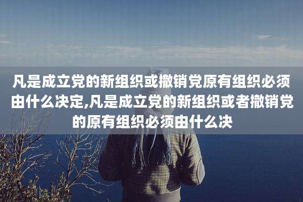 凡是成立党的新组织或撤销党原有组织必须由什么决定,凡是成立党的新组织或者撤销党的原有组织必须由什么决
