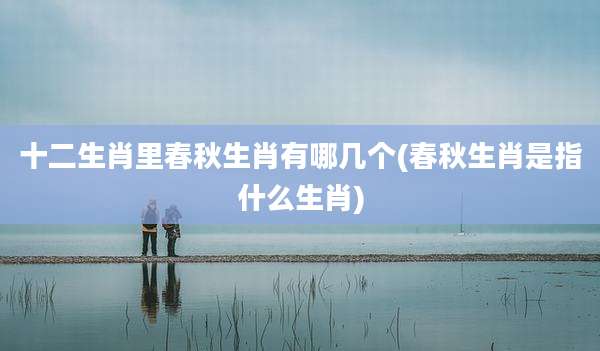 十二生肖里春秋生肖有哪几个(春秋生肖是指什么生肖)