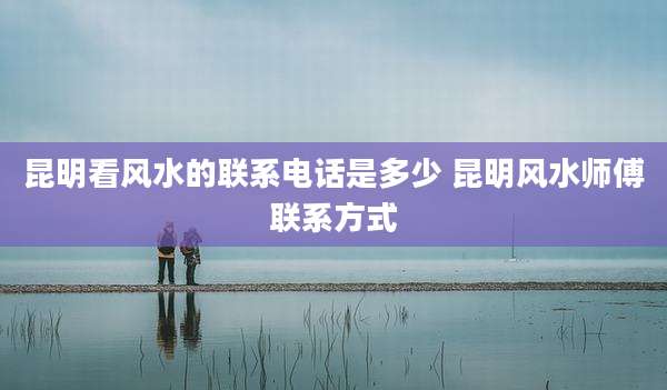昆明看风水的联系电话是多少 昆明风水师傅联系方式